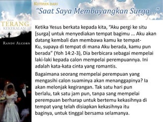 KUTIPAN DARI
“Saat Saya Membayangkan Surga ...”
Ketika Yesus berkata kepada kita, “Aku pergi ke situ
[surga] untuk menyediakan tempat bagimu ... Aku akan
datang kembali dan membawa kamu ke tempat-
Ku, supaya di tempat di mana Aku berada, kamu pun
berada” (Yoh 14:2-3), Dia berbicara sebagai mempelai
laki-laki kepada calon mempelai perempuannya. Ini
adalah kata-kata cinta yang romantis.
Bagaimana seorang mempelai perempuan yang
mengasihi calon suaminya akan menanggapinya? Ia
akan melonjak kegirangan. Tak satu hari pun
berlalu, tak satu jam pun, tanpa sang mempelai
perempuan berharap untuk bertemu kekasihnya di
tempat yang telah disiapkan kekasihnya itu
baginya, untuk tinggal bersama selamanya.
 