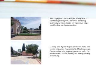 Ένα σύγχρονο μικρό θέατρο, κήπος και 2
εκκλησίες που χρονολογούνται αρκετούς
αιώνες πριν διακοσμούν τον προαύλιο χώρο
του Κτιρίου του Δροσόπουλου.
Ο ναός του Αγίου Θωμά βρίσκεται πίσω από
το ναό της Αγίας Παρασκευής. Μονόχωρος με
ξύλινη στέγη και κεραμοσκεπή ο ναός έχει
ανακαινισθεί και δε διασώζεται τοιχογραφικός
διάκοσμος.
 