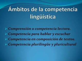  Comprensión o competencia lectora.
 Competencia para hablar y escuchar
 Competencia en composición de textos.
 Competencia plurilingüe y pluricultural
 