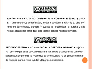 RECONOCIMIENTO – NO COMERCIAL – SIN OBRA DERIVADA (by-nc-
nd) permite que otros puedan descargar las obras y compartirlas con otras
personas, siempre que se reconozca su autoría, pero no se pueden cambiar
de ninguna manera ni se pueden utilizar comercialmente.
RECONOCIMIENTO – NO COMERCIAL – COMPARTIR IGUAL (by-nc-
sa) permite a otros entremezclar, ajustar y construir a partir de su obra con
fines no comerciales, siempre y cuando le reconozcan la autoría y sus
nuevas creaciones estén bajo una licencia con los mismos términos.
 