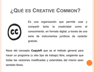 Es una organización que permite usar y
compartir tanto la creatividad como el
conocimiento, en formato digital, a través de una
serie de instrumentos jurídicos de carácter
gratuito.
¿QUÉ ES CREATIVE COMMON?
Nace del concepto Copyleft que es el método general para
hacer un programa (u otro tipo de trabajo) libre, exigiendo que
todas las versiones modificadas y extendidas del mismo sean
también libres.
 