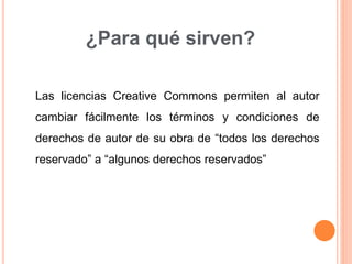 ¿Para qué sirven?
Las licencias Creative Commons permiten al autor
cambiar fácilmente los términos y condiciones de
derechos de autor de su obra de “todos los derechos
reservado” a “algunos derechos reservados”
 