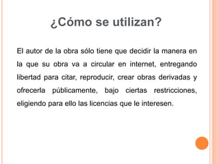 ¿Cómo se utilizan?
El autor de la obra sólo tiene que decidir la manera en
la que su obra va a circular en internet, entregando
libertad para citar, reproducir, crear obras derivadas y
ofrecerla públicamente, bajo ciertas restricciones,
eligiendo para ello las licencias que le interesen.
 