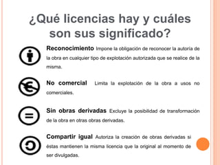 ¿Qué licencias hay y cuáles
son sus significado?
Reconocimiento Impone la obligación de reconocer la autoría de
la obra en cualquier tipo de explotación autorizada que se realice de la
misma.
No comercial Limita la explotación de la obra a usos no
comerciales.
Sin obras derivadas Excluye la posibilidad de transformación
de la obra en otras obras derivadas.
Compartir igual Autoriza la creación de obras derivadas si
éstas mantienen la misma licencia que la original al momento de
ser divulgadas.
 