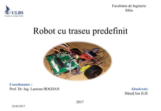 Robot cu traseu predefinit
Coordonator :
Prof. Dr. Ing. Laurean BOGDAN
Facultatea de Inginerie
Sibiu
Absolvent:
Dănu Ion ILIEț
24.04.2017
2017
 