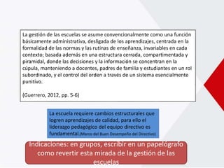 La gestión de las escuelas se asume convencionalmente como una función
básicamente administrativa, desligada de los aprendizajes, centrada en la
formalidad de las normas y las rutinas de enseñanza, invariables en cada
contexto; basada además en una estructura cerrada, compartimentada y
piramidal, donde las decisiones y la información se concentran en la
cúpula, manteniendo a docentes, padres de familia y estudiantes en un rol
subordinado, y el control del orden a través de un sistema esencialmente
punitivo.
(Guerrero, 2012, pp. 5-6)
Indicaciones: en grupos, escribir en un papelógrafo
como revertir esta mirada de la gestión de las
escuelas
La escuela requiere cambios estructurales que
logren aprendizajes de calidad, para ello el
liderazgo pedagógico del equipo directivo es
fundamental.(Marco del Buen Desempeño del Directivo)
 