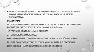 • EN ESTE TIPO DE LIDERAZGO LAS PERSONAS ESPECIALIZADAS APORTAN UN
MAYOR VALOR AÑADIDO, EVITAN LAS FORMALIDADES Y LA RIGIDEZ
ORGANIZATIVA.
DESVENTAJAS
NO TODOS LOS EMPLEADOS SON ESPECIALISTAS, NO PUEDEN GESTIONAR SUS
PROPIAS TAREAS Y RESOLVER PROBLEMAS QUE SURGIRÍAN
LA FALTA DE CONTROL LLEVA A PERDIDAS
2.- LIDERAZGO AUTOCRÁTICO.
LOS SUPERVISORES TOMAN DECISIONES SIN LA PARTICIPACIÓN DEL GRUPO.
EL LÍDER CONCENTRA TODO EL PODER NADIE DESAFÍA SUS DECISIONES.
LO ÚNICO QUE HACEN LOS SUBORDINADOS ES OBEDECER.
 