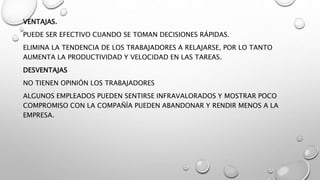 VENTAJAS.
PUEDE SER EFECTIVO CUANDO SE TOMAN DECISIONES RÁPIDAS.
ELIMINA LA TENDENCIA DE LOS TRABAJADORES A RELAJARSE, POR LO TANTO
AUMENTA LA PRODUCTIVIDAD Y VELOCIDAD EN LAS TAREAS.
DESVENTAJAS
NO TIENEN OPINIÓN LOS TRABAJADORES
ALGUNOS EMPLEADOS PUEDEN SENTIRSE INFRAVALORADOS Y MOSTRAR POCO
COMPROMISO CON LA COMPAÑÍA PUEDEN ABANDONAR Y RENDIR MENOS A LA
EMPRESA.
 