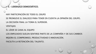 • 3.- LIDERAZGO DEMOCRÁTICO.
HAY PARTICIPACIÓN DE TODO EL GRUPO
SE PROMUEVE EL DIALOGO PARA TENER EN CUENTA LA OPINIÓN DEL GRUPO.
LA DECISIÓN FINAL LA TOMA EL SUPERIOR.
VENTAJAS
EL LÍDER SE GANA AL EQUIPO
LOS EMPLEADOS SUELEN SENTIRSE PARTE DE LA COMPAÑÍA Y DE SUS CAMBIOS
MEJORA EL COMPROMISO, PRODUCTIVIDAD E INNOVACIÓN.
FACILITA LA RETENCIÓN DEL TALENTO.
 