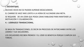 • DESVENTAJAS.
MUCHAS VECES NO SE PUEDEN SUPERAR DESACUERDOS.
EL CAMINO SE HACE MAS LENTO A LA HORA DE ALCANZAR UNA META.
SE REQUIERE DE UN LÍDER QUE POSEA GRAN HABILIDAD PARA MANTENER LA
MOTIVACIÓN Y COLABORACIÓN .
4.- LIDERAZGO TRANSACCIONAL.
SE BASA EN TRANSACCIONES, ES DECIR EN PROCESOS DE INTERCAMBIO ENTRE LOS
LIDERES Y SUS SEGUIDORES.
LOS SEGUIDORES RECIBEN PREMIOS Y EL LÍDER SE BENEFICIA PORQUE CUMPLEN SUS
TAREAS.
 