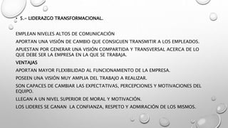 • 5.- LIDERAZGO TRANSFORMACIONAL.
EMPLEAN NIVELES ALTOS DE COMUNICACIÓN
APORTAN UNA VISIÓN DE CAMBIO QUE CONSIGUEN TRANSMITIR A LOS EMPLEADOS.
APUESTAN POR GENERAR UNA VISIÓN COMPARTIDA Y TRANSVERSAL ACERCA DE LO
QUE DEBE SER LA EMPRESA EN LA QUE SE TRABAJA.
VENTAJAS
APORTAN MAYOR FLEXIBILIDAD AL FUNCIONAMIENTO DE LA EMPRESA.
POSEEN UNA VISIÓN MUY AMPLIA DEL TRABAJO A REALIZAR.
SON CAPACES DE CAMBIAR LAS EXPECTATIVAS, PERCEPCIONES Y MOTIVACIONES DEL
EQUIPO.
LLEGAN A UN NIVEL SUPERIOR DE MORAL Y MOTIVACIÓN.
LOS LIDERES SE GANAN LA CONFIANZA, RESPETO Y ADMIRACIÓN DE LOS MISMOS.
 