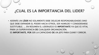 ¿CUAL ES LA IMPORTANCIA DEL LIDER?
• ADEMÁS UN LÍDER NO SOLAMENTE DEBE DELEGAR RESPONSABILIDADES SINO
QUE DEBE EXPANDIR EL PODER HACIA OTROS, SER HUMILDE Y CONSIDERARSE
SUSTITUIBLE. ... EN RESUMEN EL LIDERAZGO ES IMPORTANTE YA QUE ES VITAL
PARA LA SUPERVIVENCIA DE CUALQUIER ORGANIZACIÓN.
ES IMPORTANTE, POR SER LA CAPACIDAD DE UN JEFE PARA GUIAR Y DIRIGIR.
 