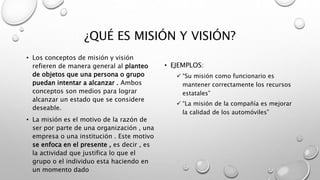 ¿QUÉ ES MISIÓN Y VISIÓN?
• Los conceptos de misión y visión
refieren de manera general al planteo
de objetos que una persona o grupo
puedan intentar a alcanzar . Ambos
conceptos son medios para lograr
alcanzar un estado que se considere
deseable.
• La misión es el motivo de la razón de
ser por parte de una organización , una
empresa o una institución . Este motivo
se enfoca en el presente , es decir , es
la actividad que justifica lo que el
grupo o el individuo esta haciendo en
un momento dado
• EJEMPLOS:
 “Su misión como funcionario es
mantener correctamente los recursos
estatales”
 “La misión de la compañía es mejorar
la calidad de los automóviles”
 