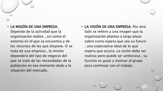 • LA MISIÓN DE UNA EMPRESA.
Depende de la actividad que la
organización realice , así como el
entorno en el que se encuentra y de
los recursos de los que dispone. Si se
trata de una empresa , la misión
dependerá del tipo de negocio del
que se trate de las necesidades de la
población en ese momento dado y la
situación del mercado.
• LA VISIÓN DE UNA EMPRESA. Por otro
lado se refiere a una imagen que la
organización plantea a largo plazo
sobre como espera que sea su futuro
, una expectativa ideal de lo que
espera que ocurra. La visión debe ser
realista pero puede ser ambiciosa , su
función es guiar y motivar al grupo
para continuar con el trabajo.
 