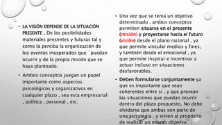 • LA VISIÓN DEPENDE DE LA SITUACIÓN
PRESENTE . De las posibilidades
materiales presentes y futuras tal y
como la perciba la organización de
los eventos inesperados que ´puedan
ocurrir y de la propia misión que se
haya planteado.
• Ambos conceptos juegan un papel
importante como aspectos
psicológicos y organizativos en
cualquier plazo , sea esta empresarial
, política , personal , etc.
• Una vez que se tenia un objetivo
determinado , ambos conceptos
permiten situarse en el presente
(misión) y proyectarse hacia el futuro
(visión) desde el plano racional , ya
que permite vincular medios y fines,
y también desde el emocional , ya
que permite inspirar e incentivar a
actuar incluso en situaciones
desfavorables.
• Deben formularse conjuntamente ya
que es importante que sean
coherentes entre si , y que prevean
las situaciones que puedan ocurrir
dentro del plazo propuesto. No debe
olvidarse que ambas son parte de
una estrategia , y sirven al propósito
de realizar un mismo objetivo.
 