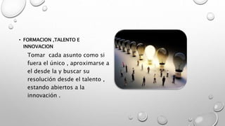 • FORMACION ,TALENTO E
INNOVACION
Tomar cada asunto como si
fuera el único , aproximarse a
el desde la y buscar su
resolución desde el talento ,
estando abiertos a la
innovación .
 