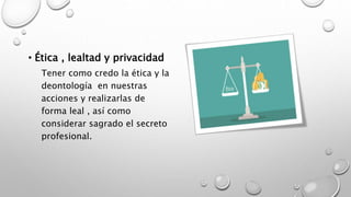 • Ética , lealtad y privacidad
Tener como credo la ética y la
deontología en nuestras
acciones y realizarlas de
forma leal , así como
considerar sagrado el secreto
profesional.
 