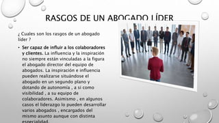 RASGOS DE UN ABOGADO LÍDER
¿ Cuales son los rasgos de un abogado
líder ?
• Ser capaz de influir a los colaboradores
y clientes. La influencia y la inspiración
no siempre están vinculadas a la figura
el abogado director del equipo de
abogados. La inspiración e influencia
pueden realizarse situándose el
abogado en un segundo plano y
dotando de autonomía , a si como
visibilidad , a su equipo de
colaboradores. Asimismo , en algunos
casos el liderazgo lo pueden desarrollar
varios abogados , encargados del
mismo asunto aunque con distinta
 
