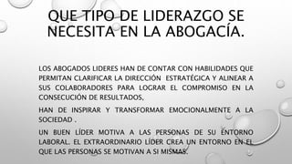 QUE TIPO DE LIDERAZGO SE
NECESITA EN LA ABOGACÍA.
LOS ABOGADOS LIDERES HAN DE CONTAR CON HABILIDADES QUE
PERMITAN CLARIFICAR LA DIRECCIÓN ESTRATÉGICA Y ALINEAR A
SUS COLABORADORES PARA LOGRAR EL COMPROMISO EN LA
CONSECUCIÓN DE RESULTADOS,
HAN DE INSPIRAR Y TRANSFORMAR EMOCIONALMENTE A LA
SOCIEDAD .
UN BUEN LÍDER MOTIVA A LAS PERSONAS DE SU ENTORNO
LABORAL. EL EXTRAORDINARIO LÍDER CREA UN ENTORNO EN EL
QUE LAS PERSONAS SE MOTIVAN A SI MISMAS.
 