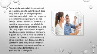 • Gozar de la autoridad. La autoridad
se relaciona con la autenticidad. Sera
muy difícil que un abogado pueda
ostentar autoridad , esto es , impacto
y reconocimiento por parte de los
demás , si no se muestra autentico y
muestra su propia personalidad. La
autoridad conlleva ganársela día a día
. Es muy importante que el abogado
pueda mostrarse cercano y conforme
a quien es el, con el fin de ganarse el
respeto de clientes, colaboradores y
otros miembros del despacho. De lo
contrario, será muy difícil construir
relaciones con vinculo de confianza,
relaciones fundamentales en el
ejercicio de la abogacía.
 
