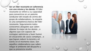 • Ser un líder resonante en coherencia
con uno mismo y los demás. El líder
resonante se refiere a su capacidad
para convertirse en un potente
conductor del estado de animo del
grupo de colaboradores, la empatía
es una competencia básica del líder
resonante. Seguramente todos
conocemos abogados que saben
obtener lo mejor de los demás , o
algunos que son capaces de
contagiar optimismo y buen humor
en situaciones de casos complejos , o
que logran reducir la tensión y el
estrés en el momento clave. Son
aquellos colaboradores que saben
relajar el ambiente del despacho y
que su presencia resulta
 