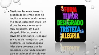 • Gestionar las emociones. La
gestión de las emociones no
implica mantenerse distante o
frio en un caso conflictivo , en
el que las emociones están
muy presentes. Un buen
abogado líder no omite ni
obvia las emociones , sino que
es capaz de manejarlas con
destreza. Un buen abogado
líder tiene presente que las
emociones son fundamentales
para establecer el vinculo con
 