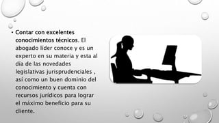 • Contar con excelentes
conocimientos técnicos. El
abogado líder conoce y es un
experto en su materia y esta al
día de las novedades
legislativas jurisprudenciales ,
así como un buen dominio del
conocimiento y cuenta con
recursos jurídicos para lograr
el máximo beneficio para su
cliente.
 