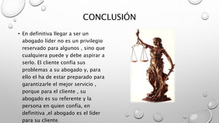 CONCLUSIÓN
• En definitiva llegar a ser un
abogado líder no es un privilegio
reservado para algunos , sino que
cualquiera puede y debe aspirar a
serlo. El cliente confía sus
problemas a su abogado y, para
ello el ha de estar preparado para
garantizarle el mejor servicio ,
porque para el cliente , su
abogado es su referente y la
persona en quien confía, en
definitiva ,el abogado es el líder
para su cliente.
 