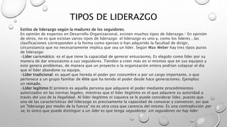 TIPOS DE LIDERAZGO
Estilos de liderazgo según la madurez de los seguidores.
En opinión de expertos en Desarrollo Organizacional, existen muchos tipos de liderazgo.3​ En opinión
de otros, no es que existan varios tipos de liderazgo: el liderazgo es uno y, como los líderes , las
clasificaciones corresponden a la forma como ejercen o han adquirido la facultad de dirigir,
circunstancia que no necesariamente implica que sea un líder. Según Max Weber hay tres tipos puros
de liderazgo:
•Líder carismático: es el que tiene la capacidad de generar entusiasmo. Es elegido como líder por su
manera de dar entusiasmo a sus seguidores. Tienden a creer más en sí mismos que en sus equipos y
esto genera problemas, de manera que un proyecto o la organización entera podrían colapsar el día
que el líder abandone su equipo.
•Líder tradicional: es aquel que hereda el poder por costumbre o por un cargo importante, o que
pertenece a un grupo familiar de élite que ha tenido el poder desde hace generaciones. Ejemplos:
un reinado.
•Líder legítimo:El primero es aquella persona que adquiere el poder mediante procedimientos
autorizados en las normas legales, mientras que el líder ilegítimo es el que adquiere su autoridad a
través del uso de la ilegalidad. Al líder ilegítimo ni siquiera se le puede considerar líder, puesto que
una de las características del liderazgo es precisamente la capacidad de convocar y convencer, así que
un "liderazgo por medio de la fuerza" no es otra cosa que carencia del mismo. Es una contradicción per
se, lo único que puede distinguir a un líder es que tenga seguidores: sin seguidores no hay líder
 