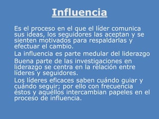 Influencia
» Es el proceso en el que el líder comunica
sus ideas, los seguidores las aceptan y se
sienten motivados para respaldarlas y
efectuar el cambio.
» La influencia es parte medular del liderazgo
» Buena parte de las investigaciones en
liderazgo se centra en la relación entre
líderes y seguidores.
» Los líderes eficaces saben cuándo guiar y
cuándo seguir; por ello con frecuencia
éstos y aquéllos intercambian papeles en el
proceso de influencia.
 