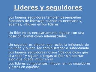 Lideres y seguidores
» Los buenos seguidores también desempeñan
funciones de liderazgo cuando es necesario y,
además, influyen en los líderes
» Un líder no es necesariamente alguien con una
posición formal como administrador.
» Un seguidor es alguien que recibe la influencia de
un líder, y puede ser administrador o subordinado
» Los buenos seguidores no son “los que dicen que
si a todo” y siguen a ciegas al líder sin aportar
algo que pueda influir en él.
» Los líderes competentes influyen en los seguidores
y éstos en aquéllos.
 