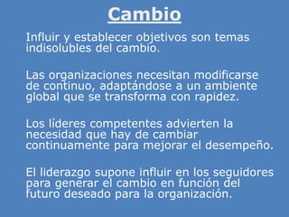Cambio
» Influir y establecer objetivos son temas
indisolubles del cambio.
» Las organizaciones necesitan modificarse
de continuo, adaptándose a un ambiente
global que se transforma con rapidez.
» Los líderes competentes advierten la
necesidad que hay de cambiar
continuamente para mejorar el desempeño.
»
» El liderazgo supone influir en los seguidores
para generar el cambio en función del
futuro deseado para la organización.
 