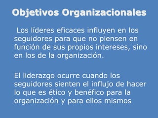 Objetivos Organizacionales
» Los líderes eficaces influyen en los
seguidores para que no piensen en
función de sus propios intereses, sino
en los de la organización.
» El liderazgo ocurre cuando los
seguidores sienten el influjo de hacer
lo que es ético y benéfico para la
organización y para ellos mismos
 