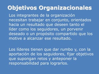 Objetivos Organizacionales
» Los integrantes de la organización
necesitan trabajar en conjunto, orientados
hacia un resultado que deseen tanto el
líder como los seguidores, un porvenir
deseado o un propósito compartido que los
motive a alcanzar ese resultado.
» Los líderes tienen que dar rumbo y, con la
aportación de los seguidores, fijar objetivos
que supongan retos y anteponer la
responsabilidad para lograrlos.
 