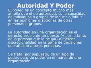 Autoridad Y Poder
» El poder, es un concepto mucho más
amplio que el de autoridad, es la capacidad
de individuos o grupos de inducir o influir
en las opiniones o acciones de otras
personas o grupos.
» La autoridad en una organización es el
derecho propio de un puesto (y por lo tanto
de la persona que lo ocupa) a ejercer
discrecionalidad en la toma de decisiones
que afectan a otras personas.
» Se trata, por supuesto, de un tipo de
poder, pero de poder en el marco de una
organización.
 