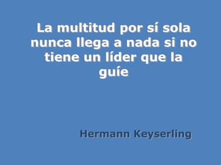 La multitud por sí sola
nunca llega a nada si no
tiene un líder que la
guíe
Hermann Keyserling
 