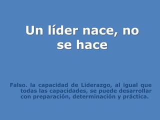 Un líder nace, no
se hace
Falso. la capacidad de Liderazgo, al igual que
todas las capacidades, se puede desarrollar
con preparación, determinación y práctica.
 