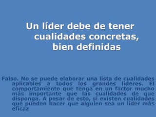 Un líder debe de tener
cualidades concretas,
bien definidas
Falso. No se puede elaborar una lista de cualidades
aplicables a todos los grandes líderes. El
comportamiento que tenga en un factor mucho
más importante que las cualidades de que
disponga. A pesar de esto, si existen cualidades
que pueden hacer que alguien sea un líder más
eficaz
 
