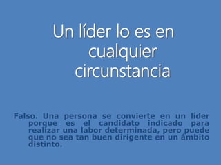 Un líder lo es en
cualquier
circunstancia
Falso. Una persona se convierte en un líder
porque es el candidato indicado para
realizar una labor determinada, pero puede
que no sea tan buen dirigente en un ámbito
distinto.
 