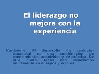 El liderazgo no
mejora con la
experiencia
Verdadero. El desarrollo de cualquier
capacidad es una combinación de
conocimientos adquiridos y de práctica. De
otro modo, todos nos basaríamos
únicamente en ensayos y errores.
 