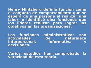 » Henry Mintzberg definió función como
el conjunto de comportamiento que se
espera de una persona al realizar una
labor, e identificó diez funciones que
los líderes realizan para lograr los
objetivos en las organizaciones.
» Las funciones administrativas son
actividades de naturaleza
interpersonal, informativa y
decisiones.
» Varios estudios han comprobado la
veracidad de esta teoría.
 