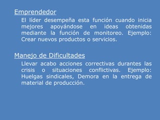 » Emprendedor
» El líder desempeña esta función cuando inicia
mejores apoyándose en ideas obtenidas
mediante la función de monitoreo. Ejemplo:
Crear nuevos productos o servicios.
» Manejo de Dificultades
» Llevar acabo acciones correctivas durantes las
crisis o situaciones conflictivas. Ejemplo:
Huelgas sindicales, Demora en la entrega de
material de producción.
 
