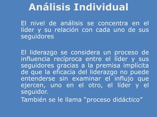 Análisis Individual
» El nivel de análisis se concentra en el
líder y su relación con cada uno de sus
seguidores
» El liderazgo se considera un proceso de
influencia recíproca entre el líder y sus
seguidores gracias a la premisa implícita
de que la eficacia del liderazgo no puede
entenderse sin examinar el influjo que
ejercen, uno en el otro, el líder y el
seguidor.
» También se le llama “proceso didáctico”
 