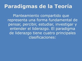 Paradigmas de la Teoría
Planteamiento compartido que
representa una forma fundamental de
pensar, percibir, estudiar, investigar y
entender el liderazgo. El paradigma
de liderazgo tiene cuatro principales
clasificaciones:
 