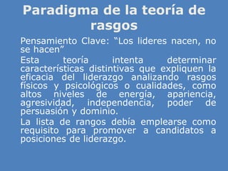 Paradigma de la teoría de
rasgos
» Pensamiento Clave: “Los lideres nacen, no
se hacen”
» Esta teoría intenta determinar
características distintivas que expliquen la
eficacia del liderazgo analizando rasgos
físicos y psicológicos o cualidades, como
altos niveles de energía, apariencia,
agresividad, independencia, poder de
persuasión y dominio.
» La lista de rangos debía emplearse como
requisito para promover a candidatos a
posiciones de liderazgo.
 