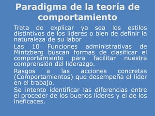 Paradigma de la teoría de
comportamiento
» Trata de explicar ya sea los estilos
distintivos de los lideres o bien de definir la
naturaleza de su labor
» Las 10 Funciones administrativas de
Mintzberg buscan formas de clasificar el
comportamiento para facilitar nuestra
comprensión del liderazgo.
» Rasgos a las acciones concretas
(Comportamientos) que desempeña el líder
en el trabajo.
» Se intento identificar las diferencias entre
el proceder de los buenos líderes y el de los
ineficaces.
 