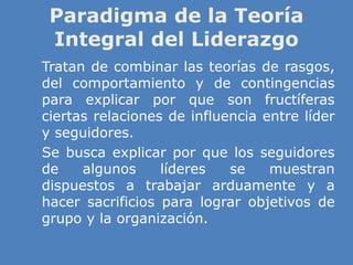 Paradigma de la Teoría
Integral del Liderazgo
» Tratan de combinar las teorías de rasgos,
del comportamiento y de contingencias
para explicar por que son fructíferas
ciertas relaciones de influencia entre líder
y seguidores.
» Se busca explicar por que los seguidores
de algunos líderes se muestran
dispuestos a trabajar arduamente y a
hacer sacrificios para lograr objetivos de
grupo y la organización.
 