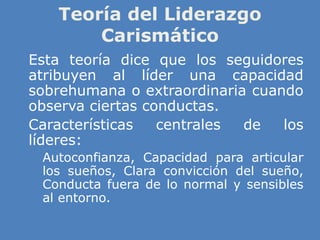 Teoría del Liderazgo
Carismático
» Esta teoría dice que los seguidores
atribuyen al líder una capacidad
sobrehumana o extraordinaria cuando
observa ciertas conductas.
» Características centrales de los
líderes:
» Autoconfianza, Capacidad para articular
los sueños, Clara convicción del sueño,
Conducta fuera de lo normal y sensibles
al entorno.
 