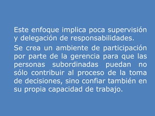 » Este enfoque implica poca supervisión
y delegación de responsabilidades.
» Se crea un ambiente de participación
por parte de la gerencia para que las
personas subordinadas puedan no
sólo contribuir al proceso de la toma
de decisiones, sino confiar también en
su propia capacidad de trabajo.
 