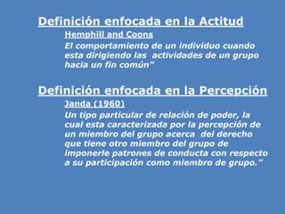 » Definición enfocada en la Actitud
» Hemphill and Coons
» El comportamiento de un individuo cuando
esta dirigiendo las actividades de un grupo
hacia un fin común”
» Definición enfocada en la Percepción
» Janda (1960)
» Un tipo particular de relación de poder, la
cual esta caracterizada por la percepción de
un miembro del grupo acerca del derecho
que tiene otro miembro del grupo de
imponerle patrones de conducta con respecto
a su participación como miembro de grupo.”
 